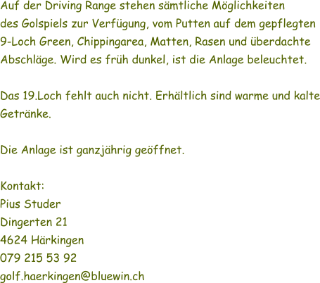 Auf der Driving Range stehen smtliche Mglichkeiten des Golspiels zur Verfgung, vom Putten auf dem gepflegten 9-Loch Green, Chippingarea, Matten, Rasen und berdachte Abschlge. Wird es frh dunkel, ist die Anlage beleuchtet.  Das 19.Loch fehlt auch nicht. Erhltlich sind warme und kalte Getrnke.  Die Anlage ist ganzjhrig geffnet.  Kontakt: Pius Studer Dingerten 21 4624 Hrkingen 079 215 53 92 golf.haerkingen@bluewin.ch